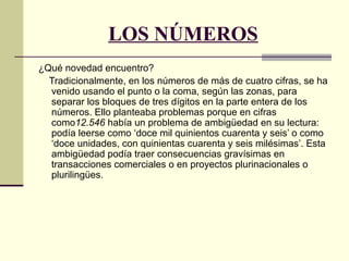 LOS NÚMEROS
¿Qué novedad encuentro?
Tradicionalmente, en los números de más de cuatro cifras, se ha
venido usando el punto o la coma, según las zonas, para
separar los bloques de tres dígitos en la parte entera de los
números. Ello planteaba problemas porque en cifras
como12.546 había un problema de ambigüedad en su lectura:
podía leerse como ‘doce mil quinientos cuarenta y seis’ o como
‘doce unidades, con quinientas cuarenta y seis milésimas’. Esta
ambigüedad podía traer consecuencias gravísimas en
transacciones comerciales o en proyectos plurinacionales o
plurilingües.
 