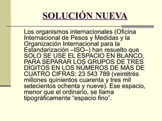 SOLUCIÓN NUEVA
Los organismos internacionales (Oficina
Internacional de Pesos y Medidas y la
Organización Internacional para la
Estandarización –ISO–) han resuelto que
SOLO SE USE EL ESPACIO EN BLANCO,
PARA SEPARAR LOS GRUPOS DE TRES
DÍGITOS EN LOS NÚMEROS DE MÁS DE
CUATRO CIFRAS: 23 543 789 (veintitrés
millones quinientos cuarenta y tres mil
setecientos ochenta y nueve). Ese espacio,
menor que el ordinario, se llama
tipográficamente “espacio fino”.
 