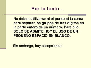 Por lo tanto…
No deben utilizarse ni el punto ni la coma
para separar los grupos de tres dígitos en
la parte entera de un número. Para ello
SOLO SE ADMITE HOY EL USO DE UN
PEQUEÑO ESPACIO EN BLANCO.
Sin embargo, hay excepciones:
 