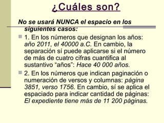 ¿Cuáles son?
No se usará NUNCA el espacio en los
siguientes casos:
 1. En los números que designan los años:
año 2011, el 40000 a.C. En cambio, la
separación sí puede aplicarse si el número
de más de cuatro cifras cuantifica al
sustantivo “años”: Hace 40 000 años.
 2. En los números que indican paginación o
numeración de versos y columnas: página
3851, verso 1756. En cambio, sí se aplica el
espaciado para indicar cantidad de páginas:
El expediente tiene más de 11 200 páginas.
 