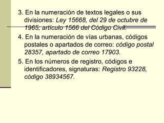 3. En la numeración de textos legales o sus
divisiones: Ley 15668, del 29 de octubre de
1965; artículo 1566 del Código Civil.
4. En la numeración de vías urbanas, códigos
postales o apartados de correo: código postal
28357, apartado de correo 17903.
5. En los números de registro, códigos e
identificadores, signaturas: Registro 93228,
código 38934567.
 