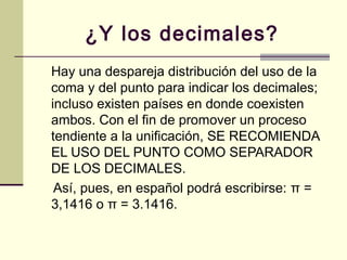 ¿Y los decimales?
Hay una despareja distribución del uso de la
coma y del punto para indicar los decimales;
incluso existen países en donde coexisten
ambos. Con el fin de promover un proceso
tendiente a la unificación, SE RECOMIENDA
EL USO DEL PUNTO COMO SEPARADOR
DE LOS DECIMALES.
Así, pues, en español podrá escribirse: π =
3,1416 o π = 3.1416.
 