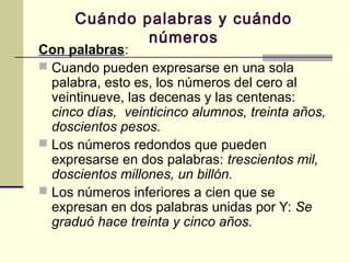Cuándo palabras y cuándo
números
Con palabras:
 Cuando pueden expresarse en una sola
palabra, esto es, los números del cero al
veintinueve, las decenas y las centenas:
cinco días, veinticinco alumnos, treinta años,
doscientos pesos.
 Los números redondos que pueden
expresarse en dos palabras: trescientos mil,
doscientos millones, un billón.
 Los números inferiores a cien que se
expresan en dos palabras unidas por Y: Se
graduó hace treinta y cinco años.
 