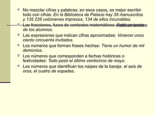  No mezclar cifras y palabras; en esos casos, es mejor escribir
todo con cifras: En la Biblioteca de Palacio hay 35 manuscritos
y 135 226 volúmenes impresos, 134 de ellos incunables.
 Las fracciones, fuera de contextos matemáticos: Faltó un tercio
de los alumnos.
 Las expresiones que indican cifras aproximadas: Vinieron unos
ciento cincuenta invitados.
 Los números que forman frases hechas: Tiene un humor de mil
demonios.
 Los números que corresponden a fechas históricas o
festividades: Todo pasó el último veinticinco de mayo.
 Los números que identifican los naipes de la baraja: el seis de
oros, el cuatro de espadas.
 