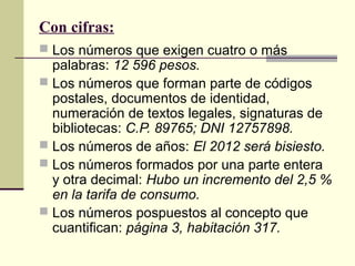 Con cifras:
 Los números que exigen cuatro o más
palabras: 12 596 pesos.
 Los números que forman parte de códigos
postales, documentos de identidad,
numeración de textos legales, signaturas de
bibliotecas: C.P. 89765; DNI 12757898.
 Los números de años: El 2012 será bisiesto.
 Los números formados por una parte entera
y otra decimal: Hubo un incremento del 2,5 %
en la tarifa de consumo.
 Los números pospuestos al concepto que
cuantifican: página 3, habitación 317.
 