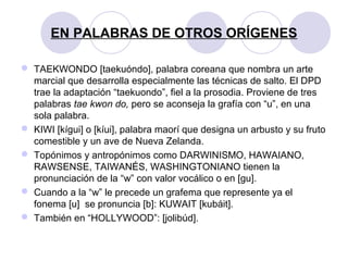 EN PALABRAS DE OTROS ORÍGENES
 TAEKWONDO [taekuóndo], palabra coreana que nombra un arte
marcial que desarrolla especialmente las técnicas de salto. El DPD
trae la adaptación “taekuondo”, fiel a la prosodia. Proviene de tres
palabras tae kwon do, pero se aconseja la grafía con “u”, en una
sola palabra.
 KIWI [kígui] o [kíui], palabra maorí que designa un arbusto y su fruto
comestible y un ave de Nueva Zelanda.
 Topónimos y antropónimos como DARWINISMO, HAWAIANO,
RAWSENSE, TAIWANÉS, WASHINGTONIANO tienen la
pronunciación de la “w” con valor vocálico o en [gu].
 Cuando a la “w” le precede un grafema que represente ya el
fonema [u] se pronuncia [b]: KUWAIT [kubáit].
 También en “HOLLYWOOD”: [jolibúd].
 