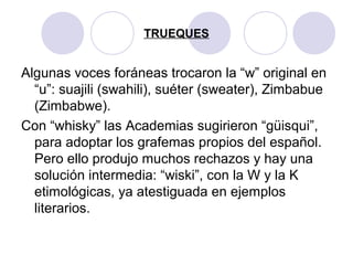 TRUEQUES
Algunas voces foráneas trocaron la “w” original en
“u”: suajili (swahili), suéter (sweater), Zimbabue
(Zimbabwe).
Con “whisky” las Academias sugirieron “güisqui”,
para adoptar los grafemas propios del español.
Pero ello produjo muchos rechazos y hay una
solución intermedia: “wiski”, con la W y la K
etimológicas, ya atestiguada en ejemplos
literarios.
 