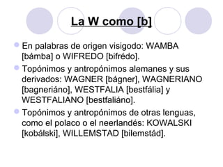 La W como [b]
En palabras de origen visigodo: WAMBA
[bámba] o WIFREDO [bifrédo].
Topónimos y antropónimos alemanes y sus
derivados: WAGNER [bágner], WAGNERIANO
[bagneriáno], WESTFALIA [bestfália] y
WESTFALIANO [bestfaliáno].
Topónimos y antropónimos de otras lenguas,
como el polaco o el neerlandés: KOWALSKI
[kobálski], WILLEMSTAD [bilemstád].
 