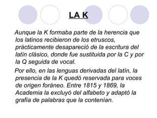 LA K
Aunque la K formaba parte de la herencia que
los latinos recibieron de los etruscos,
prácticamente desapareció de la escritura del
latín clásico, donde fue sustituida por la C y por
la Q seguida de vocal.
Por ello, en las lenguas derivadas del latín, la
presencia de la K quedó reservada para voces
de origen foráneo. Entre 1815 y 1869, la
Academia la excluyó del alfabeto y adaptó la
grafía de palabras que la contenían.
 