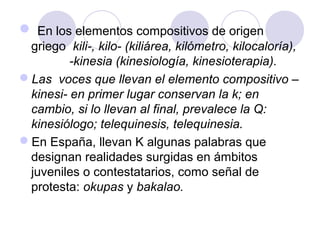  En los elementos compositivos de origen
griego kili-, kilo- (kiliárea, kilómetro, kilocaloría),
-kinesia (kinesiología, kinesioterapia).
Las voces que llevan el elemento compositivo –
kinesi- en primer lugar conservan la k; en
cambio, si lo llevan al final, prevalece la Q:
kinesiólogo; telequinesis, telequinesia.
En España, llevan K algunas palabras que
designan realidades surgidas en ámbitos
juveniles o contestatarios, como señal de
protesta: okupas y bakalao.
 