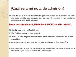 ¿Cuál será mi nota de admisión?
En caso de que el número de solicitudes para una carrera sea superior a las plazas
ofertadas, tendrás que competir con tu nota de admisión a las enseñanzas
universitarias, que será la siguiente:

Nota de admisión=0,6*NMB+ 0’4*CFG + a*M1+b*M2
NMB= Nota media del Bachillerato
CFG= Calificación de la fase general.
M1,M2= Las dos mejores calificaciones de las materias superadas en la fase
específica.
a, b= parámetros de ponderación de las materias de la fase específica.
Puedes consultar la lista de parámetros de ponderación de cada materia en tu
Universidad (ver enlace al final en “Más información”)

 