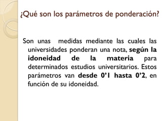¿Qué son los parámetros de ponderación?
Son unas medidas mediante las cuales las
universidades ponderan una nota, según la
idoneidad de la materia para
determinados estudios universitarios. Estos
parámetros van desde 0’1 hasta 0’2, en
función de su idoneidad.

 