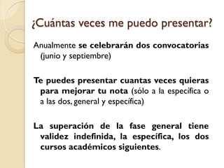 ¿Cuántas veces me puedo presentar?
Anualmente se celebrarán dos convocatorias
(junio y septiembre)
Te puedes presentar cuantas veces quieras
para mejorar tu nota (sólo a la específica o
a las dos, general y específica)

La superación de la fase general tiene
validez indefinida, la específica, los dos
cursos académicos siguientes.

 