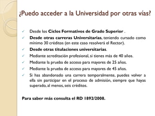 ¿Puedo acceder a la Universidad por otras vías?










Desde los Ciclos Formativos de Grado Superior .
Desde otras carreras Universitarias, teniendo cursado como
mínimo 30 créditos (en este caso resolverá el Rector).
Desde otras titulaciones universitarias.
Mediante acreditación profesional, si tienes más de 40 años.
Mediante la prueba de acceso para mayores de 25 años.
Mediante la prueba de acceso para mayores de 45 años.
Si has abandonado una carrera temporalmente, puedes volver a
ella sin participar en el proceso de admisión, siempre que hayas
superado, al menos, seis créditos.

Para saber más consulta el RD 1892/2008.

 