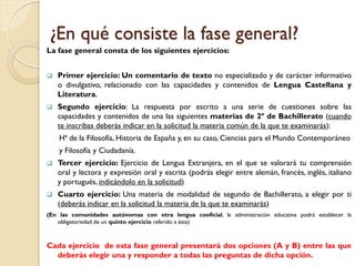 ¿En qué consiste la fase general?
La fase general consta de los siguientes ejercicios:


Primer ejercicio: Un comentario de texto no especializado y de carácter informativo
o divulgativo, relacionado con las capacidades y contenidos de Lengua Castellana y
Literatura.



Segundo ejercicio: La respuesta por escrito a una serie de cuestiones sobre las
capacidades y contenidos de una las siguientes materias de 2º de Bachillerato (cuando
te inscribas deberás indicar en la solicitud la materia común de la que te examinarás):
Hª de la Filosofía, Historia de España y, en su caso, Ciencias para el Mundo Contemporáneo
y Filosofía y Ciudadanía.



Tercer ejercicio: Ejercicio de Lengua Extranjera, en el que se valorará tu comprensión
oral y lectora y expresión oral y escrita (podrás elegir entre alemán, francés, inglés, italiano
y portugués, indicándolo en la solicitud)



Cuarto ejercicio: Una materia de modalidad de segundo de Bachillerato, a elegir por ti
(deberás indicar en la solicitud la materia de la que te examinarás)

(En las comunidades autónomas con otra lengua cooficial, la administración educativa podrá establecer la
obligatoriedad de un quinto ejercicio referido a ésta)

Cada ejercicio de esta fase general presentará dos opciones (A y B) entre las que
deberás elegir una y responder a todas las preguntas de dicha opción.

 