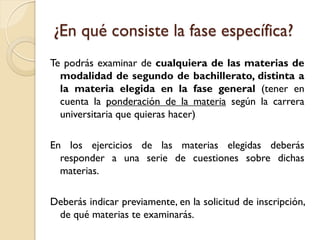 ¿En qué consiste la fase específica?
Te podrás examinar de cualquiera de las materias de
modalidad de segundo de bachillerato, distinta a
la materia elegida en la fase general (tener en
cuenta la ponderación de la materia según la carrera
universitaria que quieras hacer)
En los ejercicios de las materias elegidas deberás
responder a una serie de cuestiones sobre dichas
materias.
Deberás indicar previamente, en la solicitud de inscripción,
de qué materias te examinarás.

 