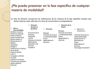 ¿Me puedo presentar en la fase específica de cualquier
materia de modalidad?
La nota de admisión incorporará las calificaciones de las materias de la fase específica siempre que
dichas materias estén adscritas a la rama de conocimiento correspondiente:
 Ciencias
 Arte y

Humanidades:
Análisis musical II.
Anatomía aplicada.
Artes escénicas.
Cultura audiovisual.
Dibujo artístico II.
Dibujo técnico II.
Diseño.
Geografía.
Griego II.
Historia de la música y
de la danza.
Historia del arte.
Latín II.
Lenguaje y práctica
musical.
Literatura universal.
Técnicas de expresión
gráfico-plástica.
Volumen.

Sociales y
Jurídicas:
Economía de la
empresa.
Geografía.
Latín II.
Literatura universal.
Matemáticas
aplicadas a las
ciencias
sociales II.

 Ciencias de la

Salud:
 Ciencias:

Biología.
Ciencias de la tierra
Biología.
Ciencias de la tierra y medioambientales.
y medioambientales. Física.
Matemáticas II.
Física.
Química.
Matemáticas II.
Química.

 Ingeniería y

Arquitectura:
Ciencias de la tierra y
medioambientales.
Dibujo técnico II.
Electrotecnia.
Física.
Matemáticas II.
Química.
Tecnología industrial II.

 
