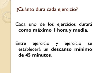 ¿Cuánto dura cada ejercicio?
Cada uno de los ejercicios durará
como máximo 1 hora y media.
Entre ejercicio y ejercicio se
establecerá un descanso mínimo
de 45 minutos.

 