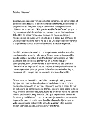 Tabúes “Ilógicos”



En algunas ocasiones vemos como las personas, no comprenden el
porque de sus tabúes, lo que nos indica claramente, que cuando le
preguntan a su mayor el porqué del mismo, la respuesta que
obtienen es un escueto: “Porque te lo dijo Orula/Ocha”, ya que no
hay una capacidad de analizar los porque, que se derivan de un
Odu. Uno de estos Tabúes por ejemplo, le dice a un Aleyo o
Religioso que no puede vivir en alto, pero a pesar que el Patakí da
una explicación a este Tabú, no se le da una explicación coherente
a la persona y vuelve el desconocimiento a causar tragedias.



Los Odu, están relacionados con las personas, con los animales,
con las plantas y con la naturaleza. Si una persona tiene un Odu
donde habla el Ewe Dun Dun (Prodigiosa) por ejemplo, un hábil
Babalawo sabe que esta planta vive en la humedad, por
consiguiente, si el Odu se refiere al éxito que tuvo esa planta al
“instalarse” en lugares húmedos, se puede interpretar claramente
que esa persona, para progresar debe vivir cerca de ríos, lagos,
pantanos, etc., ya que ese es su medio ambiente favorable.


Si una persona tiene Odu que habla por ejemplo, del gusano
Igongo, esa persona le es iré vivir cerca de basureros, o no ser
demasiado ordenado en su vida. El gusano Igongo a pesar de vivir
en la basura, es completamente blanco, es puro, pero sobre todo es
muy prolifero allí en el basurero, fuera de ahí no es nada, no tiene la
misma procreación. Hay muchos Odu que explican los tabúes de
forma muy “subliminal”, como el de la mujer que siempre se vestía
impecable, pero no podía parir. Los Babalawos le dijeron que su
vida estaba ligada astralmente a Elede (puerco) y los puercos
andan cochinos, sucios, pero son muy prolíferos.
 