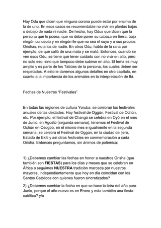 Hay Odu que dicen que ninguna corona puede estar por encima de
la de uno. En esos casos es recomendable no vivir en plantas bajas
o debajo de nada ni nadie. De hecho, hay Odus que dicen que la
persona que lo posea, que no debe poner su cabeza en tierra, bajo
ningún concepto y en ningún ile que no sea el suyo y a sus propios
Orishas, no a los de nadie. En otros Odu, habla de la rana por
ejemplo, de que calló de una mata y se mató. Entonces, cuando se
ven esos Odu, se tiene que tener cuidado con no vivir en alto, pero
no solo eso, sino que tampoco debe subirse en alto. El tema es muy
amplio y es parte de los Tabúes de la persona, los cuales deben ser
respetados. A esto le daremos algunos detalles en otro capítulo, en
cuanto a la importancia de los animales en la interpretación de Ifá.



Fechas de Nuestros “Festivales”



En todas las regiones de cultura Yoruba, se celebran los festivales
anuales de las deidades. Hay festival de Oggún, Festival de Ochún,
etc. Por ejemplo, el festival de Changó se celebra en Oyó en el mes
de Junio, en Agosto (segunda semana), tenemos el Festival de
Ochún en Osogbo, en el mismo mes e igualmente en la segunda
semana, se celebra el Festival de Oggún, en la ciudad de Ijero,
Estado de Ekiti y así otros festivales en conmemoración a cada
Orisha. Entonces preguntamos, sin ánimos de polémica:



1) ¿Debemos cambiar las fechas en honor a nuestros Orisha (que
también son FIESTAS) para los días y meses que se celebran en
África o seguimos NUESTRA tradición marcada por nuestros
mayores, independientemente que hoy en día coincidan con los
Santos Católicos con quienes fueron sincretizados?

2) ¿Debemos cambiar la fecha en que se hace la letra del año para
Junio, porque el año nuevo es en Enero y esta también una fiesta
católica? y/o
 