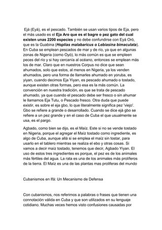 Ejá (Eyá), es el pescado. También se usan varios tipos de Eja, pero
el más usado es el Eja Aro que es el bagre o pez gato del cual
existen unas 2200 especies y no debe confundirse con Eyá Oró,
que es la Guabina (Hoplias malabaricus o Lebiasina bimaculata).
En Cuba se emplean pescados de mar y de río, ya que en algunas
zonas de Nigeria (como Oyó), lo más común es que se empleen
peces del río y si hay cercanía al océano, entonces se emplean más
los de mar. Claro que en nuestros Corpus no dice que sean
ahumados, solo que estos, al menos en Nigeria, ya los venden
ahumados, pero una forma de llamarles ahumado en yoruba, es
yiyan, cuando decimos Eja Yiyan, es pescado ahumado o tostado,
aunque existen otras formas, pero esa es la más común. La
convención en nuestra tradición, es que se trata de pescado
ahumado, ya que cuando el pescado debe ser fresco o sin ahumar
le llamamos Eja Tutu, o Pescado fresco. Otra duda que puede
existir, es sobre el eja gbo, lo que literalmente significa pez 'viejo'.
Gbo se refiere a grande o desarrollado. Cuando se dice ejá gbo se
refiere a un pez grande y en el caso de Cuba el que usualmente se
usa, es el pargo.

Agbado, como bien se dijo, es el Maíz. Este si no se vende tostado
en Nigeria, porque el agregar el Maíz tostado como ingrediente, es
algo de Cuba, aunque allá si se emplea el maíz sin tostar, para
usarlo en el tablero mientras se realiza el ebo y otras cosas. Si
vamos a decir maíz tostado, tenemos que decir, Agbado Yiyan. El
uso de estos tres ingredientes es porque, el pez es de los animales
más fértiles del agua. La rata es una de los animales más prolíferos
de la tierra. El Maíz es una de las plantas mas proliferas del mundo



Cubanismos en Ifá: Un Mecanismo de Defensa



Con cubanismos, nos referimos a palabras o frases que tienen una
connotación válida en Cuba y que son utilizados en su lenguaje
cotidiano. Muchas veces hemos visto confusiones causadas por
 