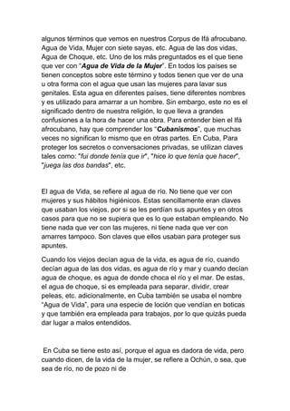 algunos términos que vemos en nuestros Corpus de Ifá afrocubano.
Agua de Vida, Mujer con siete sayas, etc. Agua de las dos vidas,
Agua de Choque, etc. Uno de los más preguntados es el que tiene
que ver con “Agua de Vida de la Mujer”. En todos los países se
tienen conceptos sobre este término y todos tienen que ver de una
u otra forma con el agua que usan las mujeres para lavar sus
genitales. Esta agua en diferentes países, tiene diferentes nombres
y es utilizado para amarrar a un hombre. Sin embargo, este no es el
significado dentro de nuestra religión, lo que lleva a grandes
confusiones a la hora de hacer una obra. Para entender bien el Ifá
afrocubano, hay que comprender los “Cubanismos”, que muchas
veces no significan lo mismo que en otras partes. En Cuba, Para
proteger los secretos o conversaciones privadas, se utilizan claves
tales como: "fui donde tenía que ir", "hice lo que tenía que hacer",
"juega las dos bandas", etc.


El agua de Vida, se refiere al agua de río. No tiene que ver con
mujeres y sus hábitos higiénicos. Estas sencillamente eran claves
que usaban los viejos, por si se les perdían sus apuntes y en otros
casos para que no se supiera que es lo que estaban empleando. No
tiene nada que ver con las mujeres, ni tiene nada que ver con
amarres tampoco. Son claves que ellos usaban para proteger sus
apuntes.

Cuando los viejos decían agua de la vida, es agua de río, cuando
decían agua de las dos vidas, es agua de río y mar y cuando decían
agua de choque, es agua de donde choca el río y el mar. De estas,
el agua de choque, si es empleada para separar, dividir, crear
peleas, etc. adicionalmente, en Cuba también se usaba el nombre
“Agua de Vida”, para una especie de loción que vendían en boticas
y que también era empleada para trabajos, por lo que quizás pueda
dar lugar a malos entendidos.



En Cuba se tiene esto así, porque el agua es dadora de vida, pero
cuando dicen, de la vida de la mujer, se refiere a Ochún, o sea, que
sea de río, no de pozo ni de
 