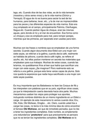 lago, etc. Cuando dice de las dos vidas, es de la vida terrestre
(nosotros y otros seres vivos) y de la vida marina (Ochún y
Yemayá). El agua de río es buena para saciar la sed de los
humanos, para bañarse, lavar, etc., y la de mar es imprescindible
para los peces y las diferentes especies de vida marina. Esto era
muy empleado en el campo, principalmente Palmira, Cienfuegos,
Sagua etc. Cuando pedían Agua de choque, eran las mismas
aguas, pero donde el río y el mar de encuentran. Eso forma como
un choque y eso es empleado para mal, para romper parejas,
mientras que las primeras, por separado eran usadas para bien.



Muchas son las frases o nombres que se empleaban de una forma
secreta. Cuando algún documento dice Ebbó con una mujer con
siete sayas, se referían a la gallina, cuando decía café, realmente
se hablaba de pólvora, cuando decía café inglés, se refiere al
azufre, etc. Así ellos podían mantener en secreto los materiales que
empleaban para sus trabajos. Muchas de estas cosas, cuando las
leíamos, no quedábamos fríos al leer que había que sacrificar una
mujer con siete sayas ¿Se imaginan? Pero realmente esto se
refería a una gallina, porque esta tiene varias capas de pluma. Solo
nos queda la esperanza que nadie haya sacrificado a una mujer con
siete sayas puestas.


Es muy importante que los Babalawos no lean los Corpus de Ifá y
los interpreten con palabras que en su país, significan otras cosas,
ya que la interpretación caería desviada hacia otra parte. Muchos
mecanismos usaban los viejos para proteger sus apuntes,
incluyendo nombres distintos de un mismo ingrediente en un Ebbó o
carga. Un ejemplo de este mecanismo lo vemos cuando dice; Eru,
Obi, Kola, Obi Motiwao, Orogbo… etc. Claro, cuando usted iba a
cargar las cosas, no tenía ni la más mínima idea de cómo encontrar
el famoso Obi Motiwao, así que de inmediato pensaba, que no iba
a tener los ingredientes completos. Este nombre, es simplemente
una redundancia “protectora” para que precisamente se pensara
que no se tenían los ingredientes completos. Obi Motiwao es lo
 