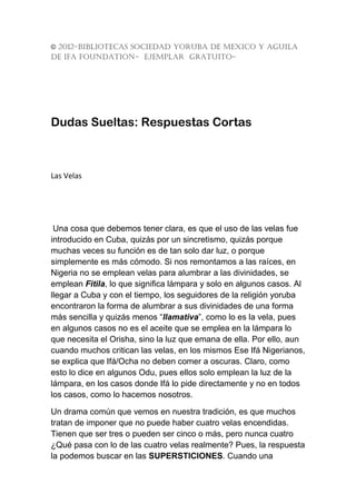 © 2012-BIBLIOTECAS SOCIEDAD YORUBA DE MEXICO Y AGUILA
DE IFA FOUNDATION- EJEMPLAR GRATUITO-




Dudas Sueltas: Respuestas Cortas



Las Velas




 Una cosa que debemos tener clara, es que el uso de las velas fue
introducido en Cuba, quizás por un sincretismo, quizás porque
muchas veces su función es de tan solo dar luz, o porque
simplemente es más cómodo. Si nos remontamos a las raíces, en
Nigeria no se emplean velas para alumbrar a las divinidades, se
emplean Fitila, lo que significa lámpara y solo en algunos casos. Al
llegar a Cuba y con el tiempo, los seguidores de la religión yoruba
encontraron la forma de alumbrar a sus divinidades de una forma
más sencilla y quizás menos “llamativa”, como lo es la vela, pues
en algunos casos no es el aceite que se emplea en la lámpara lo
que necesita el Orisha, sino la luz que emana de ella. Por ello, aun
cuando muchos critican las velas, en los mismos Ese Ifá Nigerianos,
se explica que Ifá/Ocha no deben comer a oscuras. Claro, como
esto lo dice en algunos Odu, pues ellos solo emplean la luz de la
lámpara, en los casos donde Ifá lo pide directamente y no en todos
los casos, como lo hacemos nosotros.

Un drama común que vemos en nuestra tradición, es que muchos
tratan de imponer que no puede haber cuatro velas encendidas.
Tienen que ser tres o pueden ser cinco o más, pero nunca cuatro
¿Qué pasa con lo de las cuatro velas realmente? Pues, la respuesta
la podemos buscar en las SUPERSTICIONES. Cuando una
 
