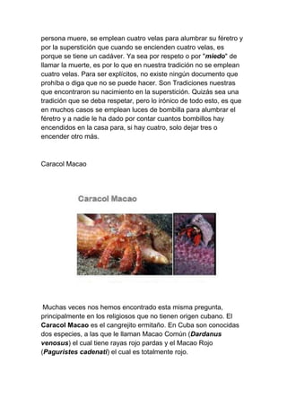persona muere, se emplean cuatro velas para alumbrar su féretro y
por la superstición que cuando se encienden cuatro velas, es
porque se tiene un cadáver. Ya sea por respeto o por "miedo" de
llamar la muerte, es por lo que en nuestra tradición no se emplean
cuatro velas. Para ser explícitos, no existe ningún documento que
prohíba o diga que no se puede hacer. Son Tradiciones nuestras
que encontraron su nacimiento en la superstición. Quizás sea una
tradición que se deba respetar, pero lo irónico de todo esto, es que
en muchos casos se emplean luces de bombilla para alumbrar el
féretro y a nadie le ha dado por contar cuantos bombillos hay
encendidos en la casa para, si hay cuatro, solo dejar tres o
encender otro más.



Caracol Macao




 Muchas veces nos hemos encontrado esta misma pregunta,
principalmente en los religiosos que no tienen origen cubano. El
Caracol Macao es el cangrejito ermitaño. En Cuba son conocidas
dos especies, a las que le llaman Macao Común (Dardanus
venosus) el cual tiene rayas rojo pardas y el Macao Rojo
(Paguristes cadenati) el cual es totalmente rojo.
 