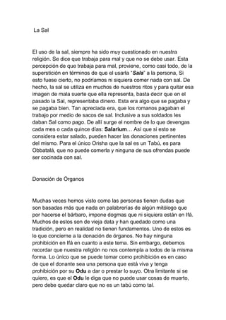 La Sal



El uso de la sal, siempre ha sido muy cuestionado en nuestra
religión. Se dice que trabaja para mal y que no se debe usar. Esta
percepción de que trabaja para mal, proviene, como casi todo, de la
superstición en términos de que el usarla “Sala” a la persona, Si
esto fuese cierto, no podríamos ni siquiera comer nada con sal. De
hecho, la sal se utiliza en muchos de nuestros ritos y para quitar esa
imagen de mala suerte que ella representa, basta decir que en el
pasado la Sal, representaba dinero. Esta era algo que se pagaba y
se pagaba bien. Tan apreciada era, que los romanos pagaban el
trabajo por medio de sacos de sal. Inclusive a sus soldados les
daban Sal como pago. De allí surge el nombre de lo que devengas
cada mes o cada quince días: Salarium… Así que si esto se
considera estar salado, pueden hacer las donaciones pertinentes
del mismo. Para el único Orisha que la sal es un Tabú, es para
Obbatalá, que no puede comerla y ninguna de sus ofrendas puede
ser cocinada con sal.



Donación de Órganos



Muchas veces hemos visto como las personas tienen dudas que
son basadas más que nada en palabrerías de algún mitólogo que
por hacerse el bárbaro, impone dogmas que ni siquiera están en Ifá.
Muchos de estos son de vieja data y han quedado como una
tradición, pero en realidad no tienen fundamentos. Uno de estos es
lo que concierne a la donación de órganos. No hay ninguna
prohibición en Ifá en cuanto a este tema. Sin embargo, debemos
recordar que nuestra religión no nos contempla a todos de la misma
forma. Lo único que se puede tomar como prohibición es en caso
de que el donante sea una persona que está viva y tenga
prohibición por su Odu a dar o prestar lo suyo. Otra limitante si se
quiere, es que el Odu le diga que no puede usar cosas de muerto,
pero debe quedar claro que no es un tabú como tal.
 