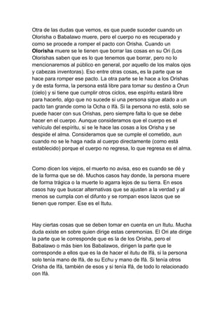 Otra de las dudas que vemos, es que puede suceder cuando un
Olorisha o Babalawo muere, pero el cuerpo no es recuperado y
como se procede a romper el pacto con Orisha. Cuando un
Olorisha muere se le tienen que borrar las cosas en su Ori (Los
Olorishas saben que es lo que tenemos que borrar, pero no lo
mencionaremos al público en general, por aquello de los malos ojos
y cabezas inventoras). Eso entre otras cosas, es la parte que se
hace para romper ese pacto. La otra parte se le hace a los Orishas
y de esta forma, la persona está libre para tomar su destino a Orun
(cielo) y si tiene que cumplir otros ciclos, ese espíritu estará libre
para hacerlo, algo que no sucede si una persona sigue atado a un
pacto tan grande como la Ocha o Ifá. Si la persona no está, solo se
puede hacer con sus Orishas, pero siempre falta lo que se debe
hacer en el cuerpo. Aunque consideramos que el cuerpo es el
vehículo del espíritu, si se le hace las cosas a los Orisha y se
despide el alma. Consideramos que se cumple el cometido, aun
cuando no se le haga nada al cuerpo directamente (como está
establecido) porque el cuerpo no regresa, lo que regresa es el alma.


Como dicen los viejos, el muerto no avisa, eso es cuando se dé y
de la forma que se dé. Muchos casos hay donde, la persona muere
de forma trágica o la muerte lo agarra lejos de su tierra. En esos
casos hay que buscar alternativas que se ajusten a la verdad y al
menos se cumpla con el difunto y se rompan esos lazos que se
tienen que romper. Ese es el Itutu.



Hay ciertas cosas que se deben tomar en cuenta en un Itutu. Mucha
duda existe en sobre quien dirige estas ceremonias. El Ori ate dirige
la parte que le corresponde que es la de los Orisha, pero el
Babalawo o más bien los Babalawos, dirigen la parte que le
corresponde a ellos que es la de hacer el itutu de Ifá, si la persona
solo tenía mano de Ifá, de su Echu y mano de Ifá. Si tenía otros
Orisha de Ifá, también de esos y si tenía Ifá, de todo lo relacionado
con Ifá.
 