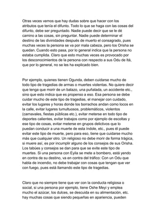 Otras veces vemos que hay dudas sobre que hacer con los
atributos que tenía el difunto. Todo lo que se haga con las cosas del
difunto, debe ser preguntado. Nadie puede decir que se le dé
camino a las cosas, sin preguntar. Nadie puede determinar el
destino de las divinidades después de muerto el consagrado, pues
muchas veces la persona se va por mala cabeza, pero los Orisha se
quedan. Cuando esto pasa, por lo general indica que la persona no
estaba cumplida. Claro que esto muchas veces es provocado por
los desconocimientos de la persona con respecto a sus Odu de Itá,
que por lo general, no se les ha explicado bien.



Por ejemplo, quienes tienen Ogunda, deben cuidarse mucho de
todo tipo de tragedias de armas o muertes violentas. No quiere decir
que tenga que morir de un balazo, una puñalada, un accidente etc.,
sino que esto indica que es propenso a eso. Esa persona se debe
cuidar mucho de este tipo de tragedias, el manejar con cuidado,
evitar los lugares y horas donde los borrachos andan como locos en
la calle, evitar lugares tumultuosos, problemáticos, violentos
(carnavales, fiestas públicas etc.), evitar meterse en todo tipo de
deportes calientes, evitar trabajos como por ejemplo de escoltas y
ese tipo de cosas, evitar meterse en grupos delictivos que lo
puedan conducir a una muerte de esta índole, etc., pues él puede
evitar este tipo de muerte, pero para eso, tiene que cuidarse mucho
más que cualquier otro. Un religioso no debe morir de forma trágica,
si muere así, es por incumplir alguno de los consejos de sus Orisha.
Los tabúes y consejos se dan para que se evite este tipo de
muertes. Si una persona con Eyila se mete a bombero, está yendo
en contra de su destino, va en contra del tráfico: Con un Odu que
habla de incendio, no debe trabajar con cosas que tengan que ver
con fuego, pues está llamando este tipo de tragedias.



Claro que no siempre tiene que ver con la conducta religiosa o
social, si una persona por ejemplo, tiene Oshe Meyi y emplea
mucho el azúcar, los dulces, se descuida en su alimentación, etc.
hay muchas cosas que siendo pequeñas en apariencia, pueden
 