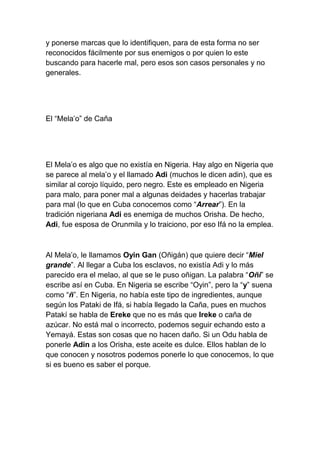 y ponerse marcas que lo identifiquen, para de esta forma no ser
reconocidos fácilmente por sus enemigos o por quien lo este
buscando para hacerle mal, pero esos son casos personales y no
generales.




El “Mela’o” de Caña




El Mela’o es algo que no existía en Nigeria. Hay algo en Nigeria que
se parece al mela’o y el llamado Adi (muchos le dicen adin), que es
similar al corojo líquido, pero negro. Este es empleado en Nigeria
para malo, para poner mal a algunas deidades y hacerlas trabajar
para mal (lo que en Cuba conocemos como “Arrear”). En la
tradición nigeriana Adi es enemiga de muchos Orisha. De hecho,
Adi, fue esposa de Orunmila y lo traiciono, por eso Ifá no la emplea.



Al Mela’o, le llamamos Oyin Gan (Oñigán) que quiere decir “Miel
grande”. Al llegar a Cuba los esclavos, no existía Adi y lo más
parecido era el melao, al que se le puso oñigan. La palabra “Oñi” se
escribe así en Cuba. En Nigeria se escribe “Oyin”, pero la “y” suena
como “ñ”. En Nigeria, no había este tipo de ingredientes, aunque
según los Pataki de Ifá, si había llegado la Caña, pues en muchos
Patakí se habla de Ereke que no es más que Ireke o caña de
azúcar. No está mal o incorrecto, podemos seguir echando esto a
Yemayá. Estas son cosas que no hacen daño. Si un Odu habla de
ponerle Adin a los Orisha, este aceite es dulce. Ellos hablan de lo
que conocen y nosotros podemos ponerle lo que conocemos, lo que
si es bueno es saber el porque.
 