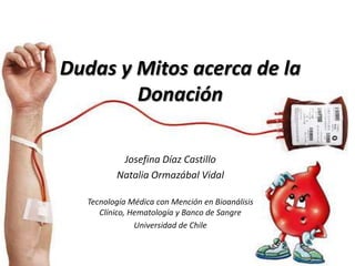 Dudas y Mitos acerca de la
        Donación

          Josefina Díaz Castillo
         Natalia Ormazábal Vidal

  Tecnología Médica con Mención en Bioanálisis
     Clínico, Hematología y Banco de Sangre
               Universidad de Chile
 