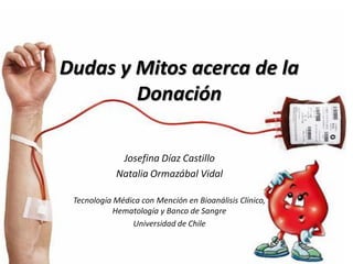 Dudas y Mitos acerca de la
        Donación

             Josefina Díaz Castillo
            Natalia Ormazábal Vidal

 Tecnología Médica con Mención en Bioanálisis Clínico,
            Hematología y Banco de Sangre
                Universidad de Chile
 