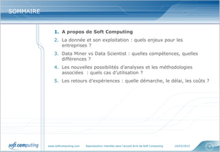 www.softcomputing.com Reproduction interdite sans l’accord écrit de Soft Computing 10/03/2015 3
SOMMAIRESOMMAIRE
1. A propos de Soft Computing
2. La donnée et son exploitation : quels enjeux pour les
entreprises ?
3. Data Miner vs Data Scientist : quelles compétences, quelles
différences ?
4. Les nouvelles possibilités d’analyses et les méthodologies
associées : quels cas d’utilisation ?
5. Les retours d’expériences : quelle démarche, le délai, les coûts ?
 