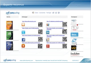 www.softcomputing.com Reproduction interdite sans l’accord écrit de Soft Computing 10/03/2015 7
Experts reconnus
EnseignerEcrire Echanger
http://blog.softcomputing.com/
https://twitter.com/#!/SoftComputing
http://www.facebook.com/softcomputing
http://www.softcomputing.com/fr/news/
http://fr.slideshare.net/softcomputing
http://www.linkedin.com/company/soft-
computing
http://www.viadeo.com/fr/company/soft-
computing
https://plus.google.com/+Softcomputing/
 