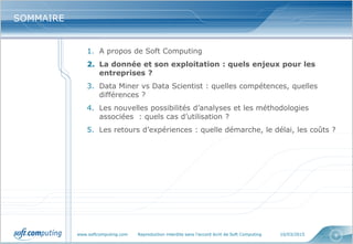www.softcomputing.com Reproduction interdite sans l’accord écrit de Soft Computing 10/03/2015 8
SOMMAIRESOMMAIRE
1. A propos de Soft Computing
2. La donnée et son exploitation : quels enjeux pour les
entreprises ?
3. Data Miner vs Data Scientist : quelles compétences, quelles
différences ?
4. Les nouvelles possibilités d’analyses et les méthodologies
associées : quels cas d’utilisation ?
5. Les retours d’expériences : quelle démarche, le délai, les coûts ?
 