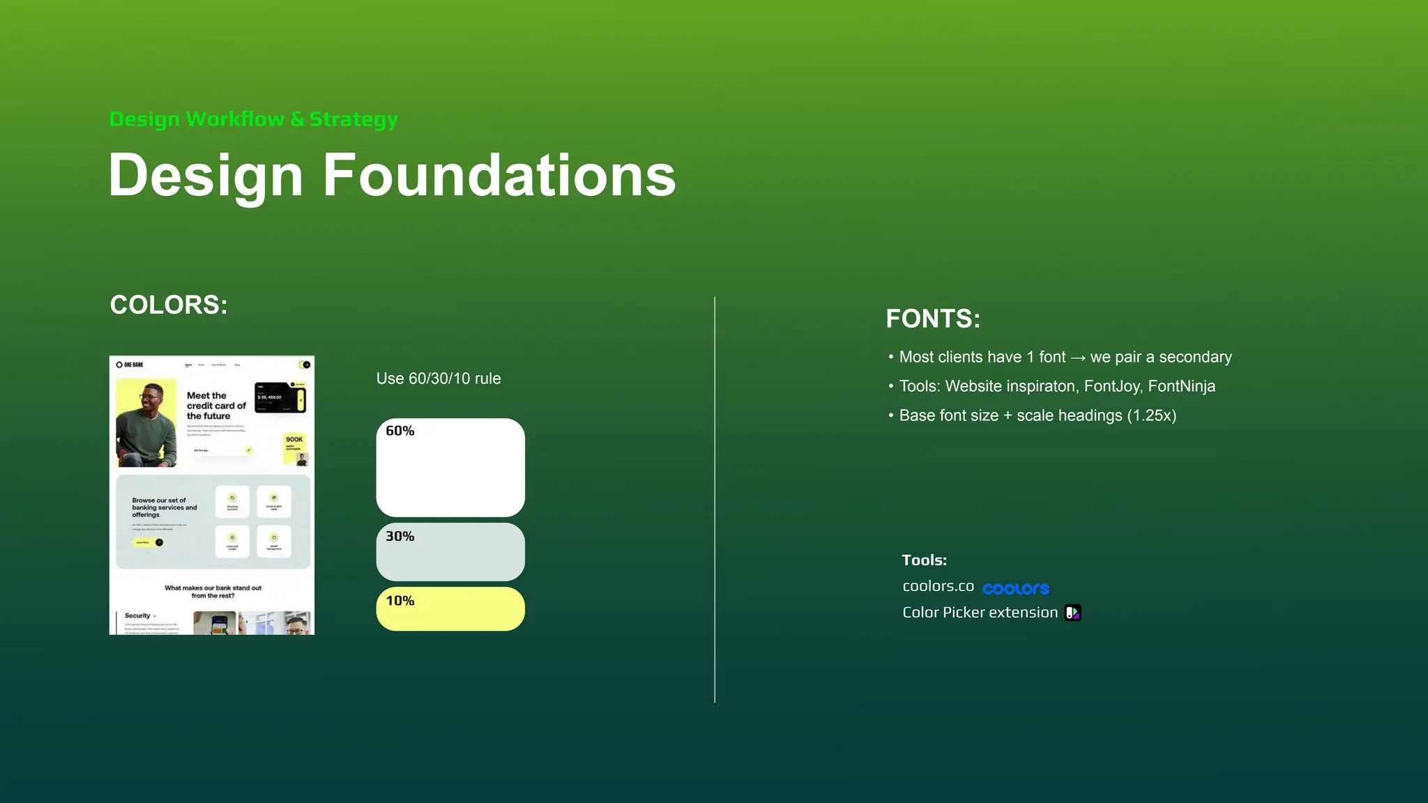 COLORS:
Use 60/30/10 rule
FONTS:
• Most clients have 1 font → we pair a secondary
• Tools: Website inspiraton, FontJoy, FontNinja
• Base font size + scale headings (1.25x)
Design Foundations
Design Workﬂow & Strategy
60%
30%
10%
coolors.co
Color Picker extension
Tools:
 