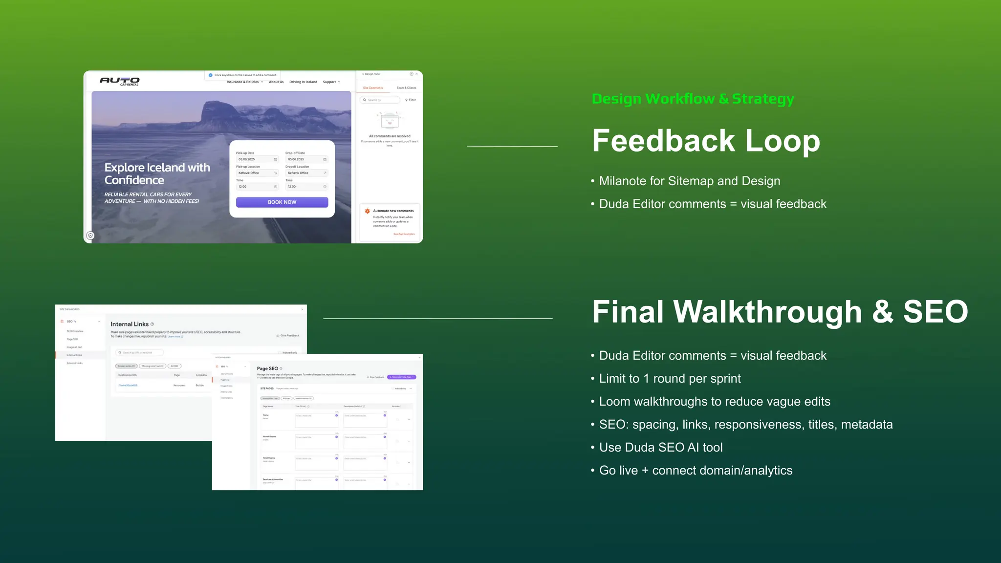 Feedback Loop
• Milanote for Sitemap and Design
• Duda Editor comments = visual feedback
Final Walkthrough & SEO
• Duda Editor comments = visual feedback
• Limit to 1 round per sprint
• Loom walkthroughs to reduce vague edits
• SEO: spacing, links, responsiveness, titles, metadata
• Use Duda SEO AI tool
• Go live + connect domain/analytics
Design Workﬂow & Strategy
 