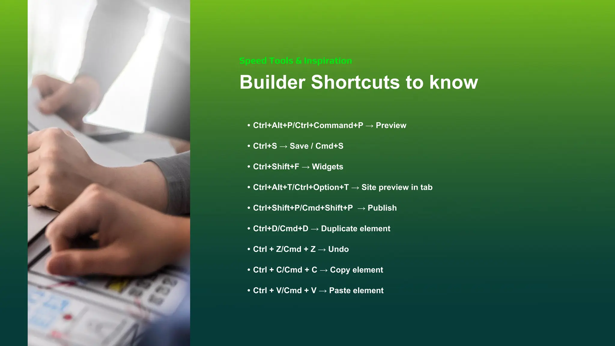 Builder Shortcuts to know
• Ctrl+Alt+P/Ctrl+Command+P → Preview
• Ctrl+S → Save / Cmd+S
• Ctrl+Shift+F → Widgets
• Ctrl+Alt+T/Ctrl+Option+T → Site preview in tab
• Ctrl+Shift+P/Cmd+Shift+P → Publish
• Ctrl+D/Cmd+D → Duplicate element
• Ctrl + Z/Cmd + Z → Undo
• Ctrl + C/Cmd + C → Copy element
• Ctrl + V/Cmd + V → Paste element
Speed Tools & Inspiration
 