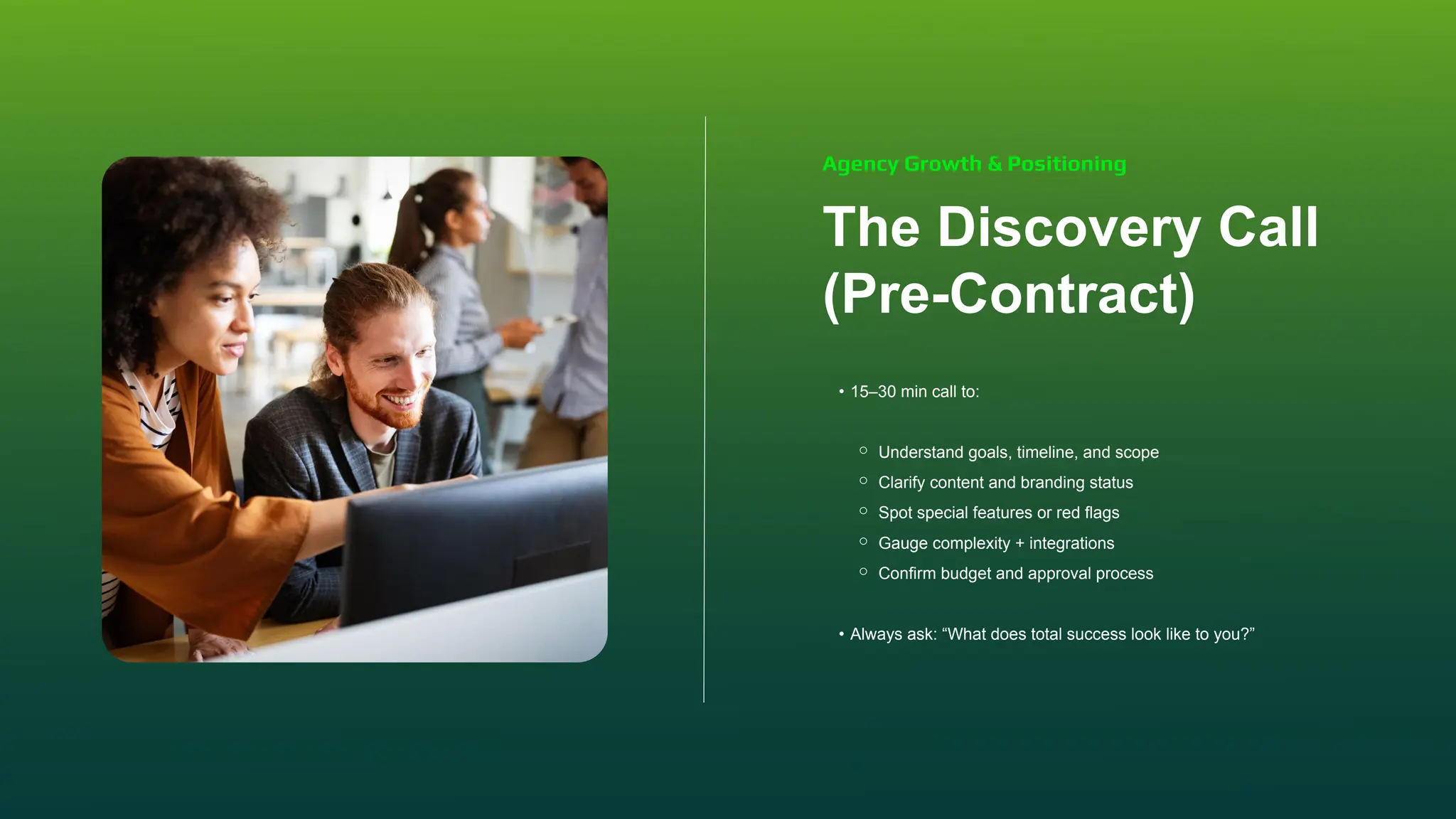 The Discovery Call
(Pre-Contract)
• 15–30 min call to:
⚬ Understand goals, timeline, and scope
⚬ Clarify content and branding status
⚬ Spot special features or red flags
⚬ Gauge complexity + integrations
⚬ Confirm budget and approval process
• Always ask: “What does total success look like to you?”
Agency Growth & Positioning
 