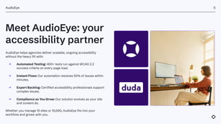 Meet AudioEye: your
accessibility partner
AudioEye
AudioEye helps agencies deliver scalable, ongoing accessibility
without the heavy lift with:
→ Automated Testing: 400+ tests run against WCAG 2.2
success criteria on every page load.
→ Instant Fixes: Our automation resolves 50% of issues within
minutes.
→ Expert Backing: Certified accessibility professionals support
complex issues.
→ Compliance as You Grow: Our solution evolves as your site
and content do.
Whether you manage 10 sites or 10,000, AudioEye fits into your
workflow and grows with you.
5
 