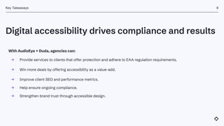 Digital accessibility drives compliance and results
Key Takeaways
With AudioEye + Duda, agencies can:
→ Provide services to clients that offer protection and adhere to EAA regulation requirements.
→ Win more deals by offering accessibility as a value-add.
→ Improve client SEO and performance metrics.
→ Help ensure ongoing compliance.
→ Strengthen brand trust through accessible design.
8
 