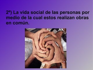 2º) La vida social de las personas por medio de la cual estos realizan obras en común. 