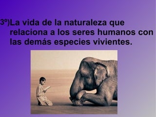 3º) La vida de la naturaleza que relaciona a los seres humanos con las demás especies vivientes. 