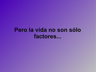 Pero la vida no son sólo factores... 