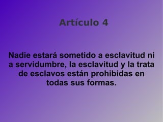 Artículo 4 Nadie estará sometido a esclavitud ni a servidumbre, la esclavitud y la trata de esclavos están prohibidas en todas sus formas. 