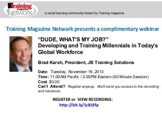 Training Magazine Network presents a complimentary webinar
“DUDE, WHAT’S MY JOB?”
Developing and Training Millennials in Today’s
Global Workforce
Brad Karsh, President, JB Training Solutions
Date:  Tuesday, November 19, 2013
Time: 11:00AM Pacific / 2:00PM Eastern (60 Minute Session)
Cost: $0.00 
Can't Attend?  Register anyway. We'll send you access to the recording
and handouts.

REGISTER or VIEW RECORDING:
http://bit.ly/1c8L9fp

 