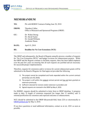 Office of Research and Sponsored Programs




MEMORANDUM
TO:            PIs with BORSF Contracts Ending June 30, 2010

FROM:          Theodore Callier
               Office of Research and Sponsored Programs (ORSP)

CC:            Dr. Walter Strong
               Dr. David Taylor
               Dr. Gerald Williams
               Academic Deans

DATE:          April 15, 2010

RE:            Deadline for No Cost Extensions (NCE)


The ORSP and subsequently, the Board of Regents annually process a number of requests
for “No Cost Extensions (NCE)” and budget revisions for enhancement projects. While
the ORSP and the Regents continue to facilitate requests, there has been added emphasis
over the past few years on ensuring that all such requests are justified and are necessary
for successful project implementation.

Therefore, requests for extensions and/or revisions for current enhancement grants will be
submitted to the Board of Regents for final approval provided the following.

       1) The project cannot be completed and funds expended within the current contract
          period (by June 30, 2010);
       2) The project is still within the original contract period and has not been granted an
          extension previously.
       3) Sufficient rationale for revision and/or extension is provided; and
       4) Signed requests are received in the ORSP by May 4, 2010.

For BORSF, requests should be submitted in letter form to ORSP detailing: 1) progress
made to date; 2) length of extension requested [no longer that 12 months]; and 3)
rational/justification for extension and expected outcomes or enhancements.

NCE should be submitted to the ORSP (Rosenwald Hall, Suite 225) or electronically to
ORSP@dillard.edu by May 4, 2010.

If you have questions or need additional information, contact us at ext. 4261 as soon as
possible.
 